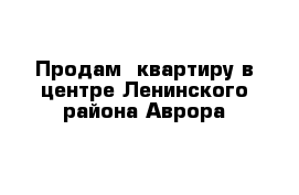 Продам  квартиру в центре Ленинского района Аврора